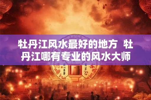牡丹江风水最好的地方 牡丹江哪有专业的风水大师 牡丹江风水最好的地方 牡丹江哪有专业的风水大师