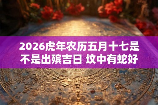 2026虎年农历五月十七是不是出殡吉日 坟中有蛇好不好