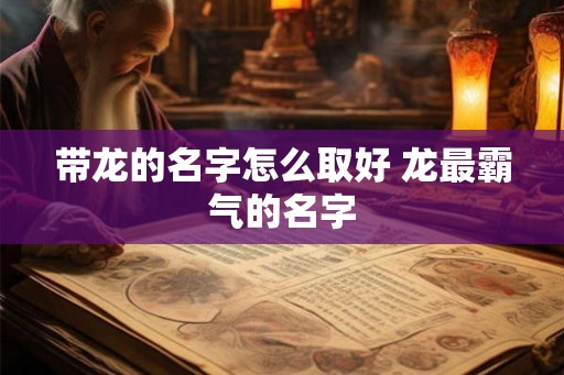 带龙的名字怎么取好 龙最霸气的名字 带龙的名字怎么取好 龙最霸气的名字