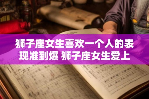 狮子座女生喜欢一个人的表现准到爆 狮子座女生爱上人时的表现有哪些 狮子座女生喜欢一个人的表现准到爆 狮子座女生爱上人时的表现有哪些
