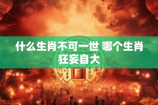 什么生肖不可一世 哪个生肖狂妄自大