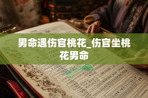 男命遇伤官桃花_伤官坐桃花男命 男命遇伤官桃花_伤官坐桃花男命