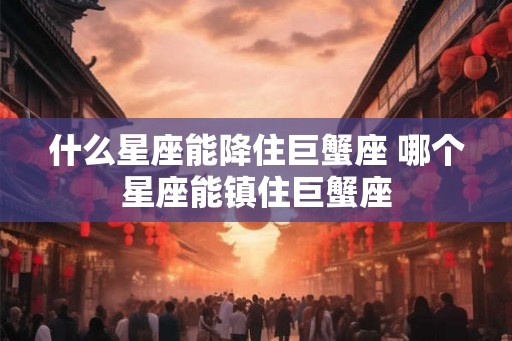 什么星座能降住巨蟹座 哪个星座能镇住巨蟹座