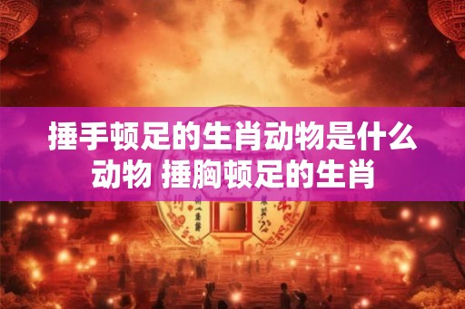 捶手顿足的生肖动物是什么动物 捶胸顿足的生肖