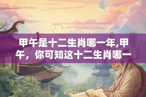 甲午是十二生肖哪一年,甲午，你可知这十二生肖哪一年？
