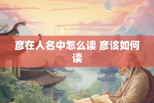 彦在人名中怎么读 彦该如何读