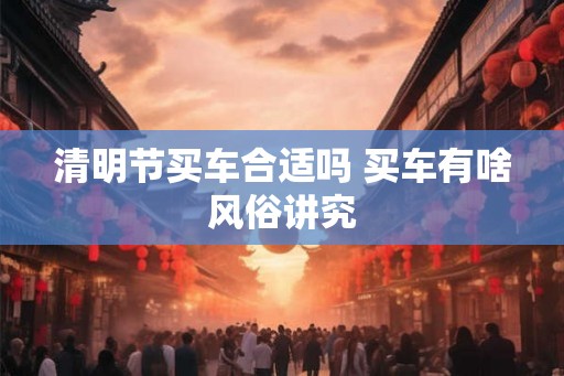 清明节买车合适吗 买车有啥风俗讲究