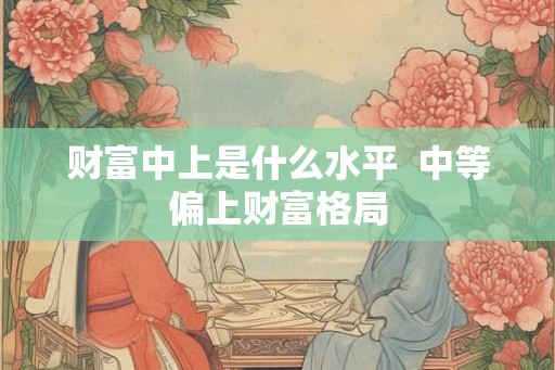 财富中上是什么水平  中等偏上财富格局