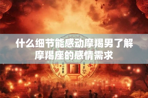 什么细节能感动摩羯男了解摩羯座的感情需求