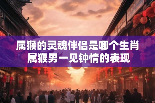 属猴的灵魂伴侣是哪个生肖 属猴男一见钟情的表现