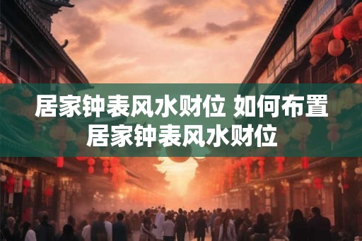 居家钟表风水财位 如何布置居家钟表风水财位