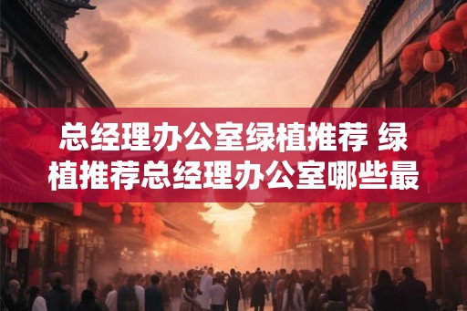 总经理办公室绿植推荐 绿植推荐总经理办公室哪些最适合