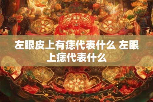 左眼皮上有痣代表什么 左眼上痣代表什么