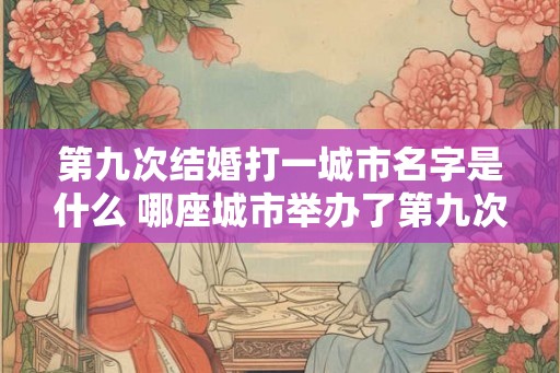 第九次结婚打一城市名字是什么 哪座城市举办了第九次结婚