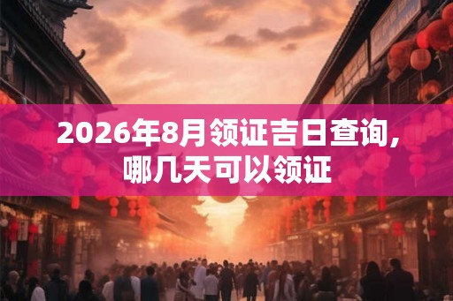 2026年8月领证吉日查询,哪几天可以领证 2026年8月领证吉日查询,哪几天可以领证