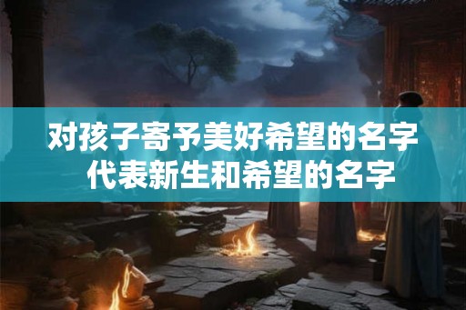 对孩子寄予美好希望的名字  代表新生和希望的名字