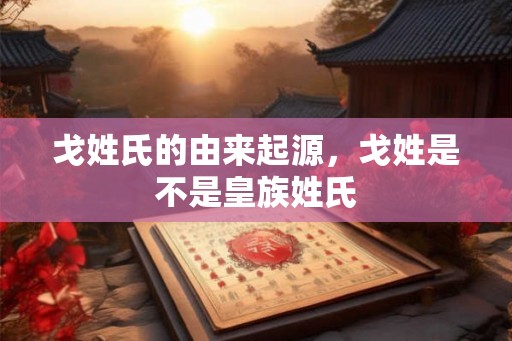 戈姓氏的由来起源，戈姓是不是皇族姓氏