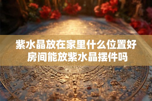 紫水晶放在家里什么位置好 房间能放紫水晶摆件吗 紫水晶放在家里什么位置好 房间能放紫水晶摆件吗