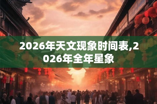 2026年天文现象时间表,2026年全年星象 2026年天文现象时间表,2026年全年星象