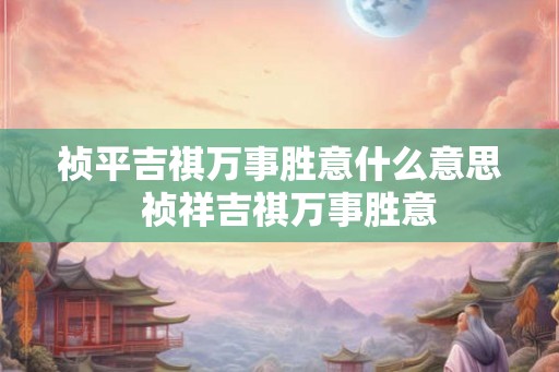 祯平吉祺万事胜意什么意思 祯祥吉祺万事胜意 祯平吉祺万事胜意什么意思 祯祥吉祺万事胜意