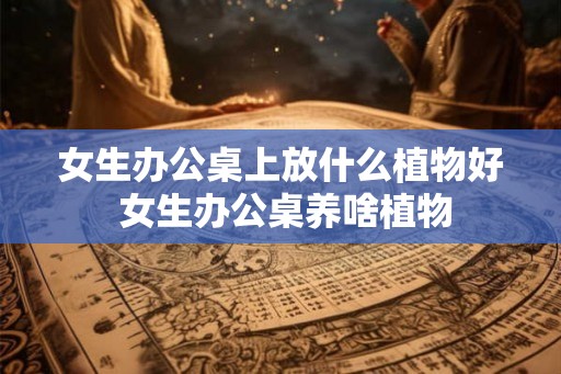 女生办公桌上放什么植物好 女生办公桌养啥植物