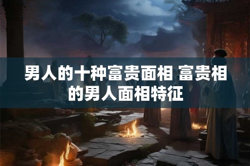 男人的十种富贵面相 富贵相的男人面相特征