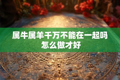 属牛属羊千万不能在一起吗 怎么做才好