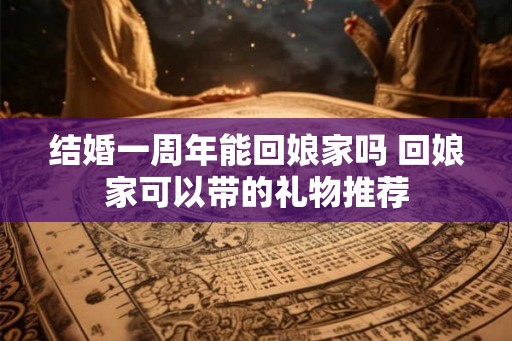 结婚一周年能回娘家吗 回娘家可以带的礼物推荐 结婚一周年能回娘家吗 回娘家可以带的礼物推荐