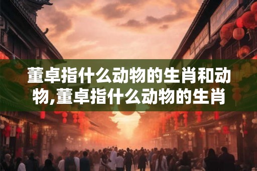 董卓指什么动物的生肖和动物,董卓指什么动物的生肖和动物生肖