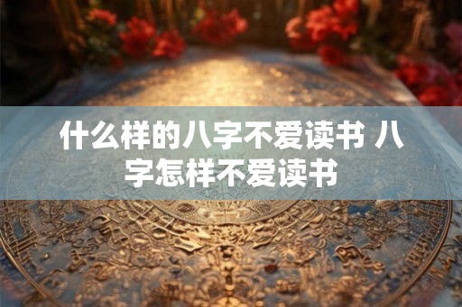 什么样的八字不爱读书 八字怎样不爱读书 什么样的八字不爱读书 八字怎样不爱读书