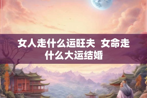女人走什么运旺夫  女命走什么大运结婚