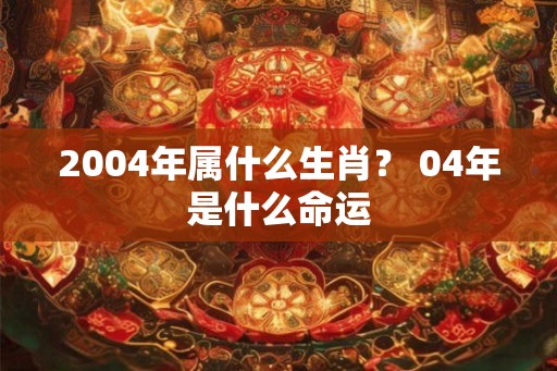 2004年属什么生肖？ 04年是什么命运