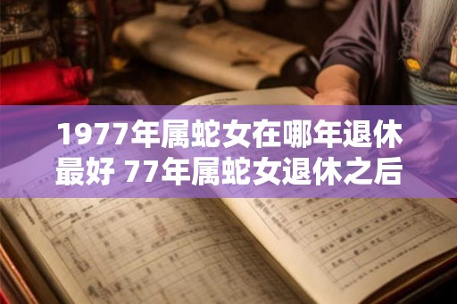 1977年属蛇女在哪年退休最好 77年属蛇女退休之后运势如何 1977年属蛇女在哪年退休最好 77年属蛇女退休之后运势如何