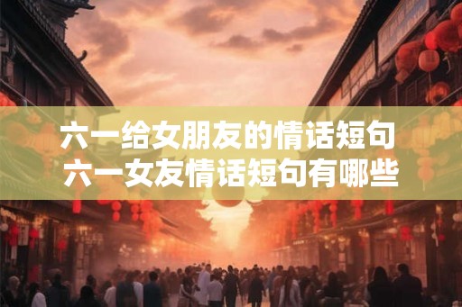 六一给女朋友的情话短句 六一女友情话短句有哪些
