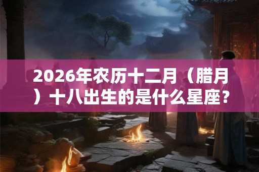 2026年农历十二月（腊月）十八出生的是什么星座？