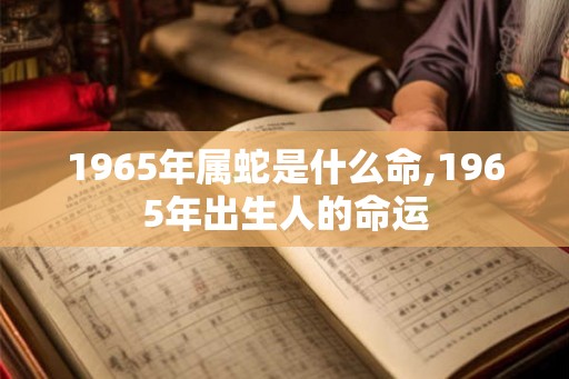 1965年属蛇是什么命,1965年出生人的命运 1965年属蛇是什么命,1965年出生人的命运