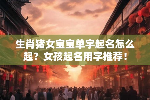 生肖猪女宝宝单字起名怎么起？女孩起名用字推荐！