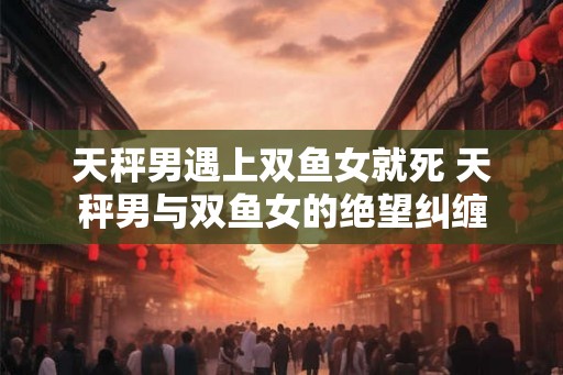 天秤男遇上双鱼女就死 天秤男与双鱼女的绝望纠缠