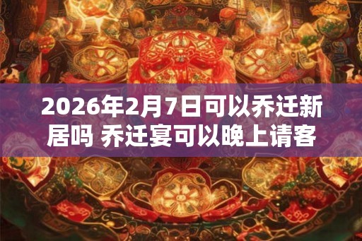 2026年2月7日可以乔迁新居吗 乔迁宴可以晚上请客吗