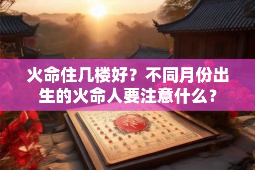 火命住几楼好?不同月份出生的火命人要注意什么? 火命住几楼好?不同月份出生的火命人要注意什么?