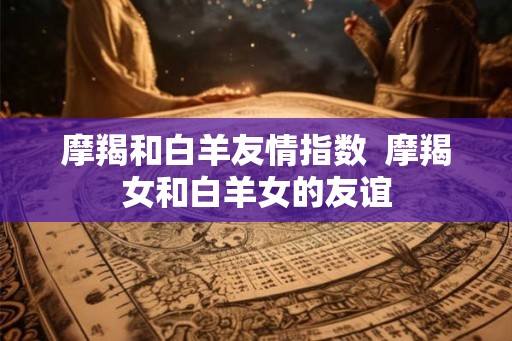 摩羯和白羊友情指数  摩羯女和白羊女的友谊