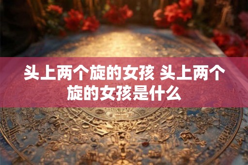 头上两个旋的女孩 头上两个旋的女孩是什么 头上两个旋的女孩 头上两个旋的女孩是什么
