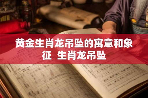 黄金生肖龙吊坠的寓意和象征  生肖龙吊坠