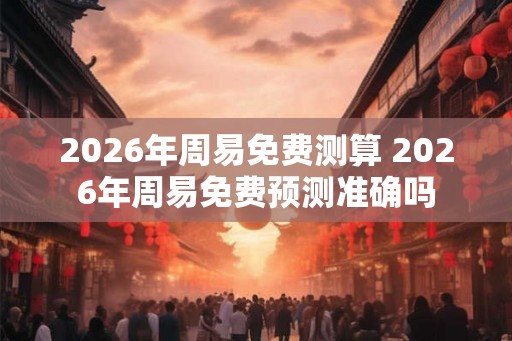 2026年周易免费测算 2026年周易免费预测准确吗