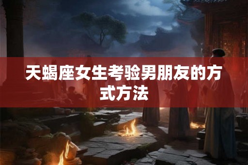 天蝎座女生考验男朋友的方式方法