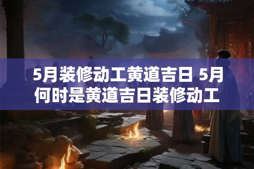 5月装修动工黄道吉日 5月何时是黄道吉日装修动工