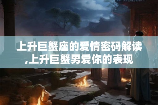 上升巨蟹座的爱情密码解读,上升巨蟹男爱你的表现