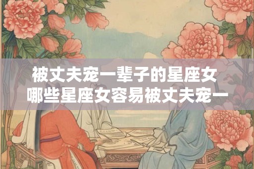 被丈夫宠一辈子的星座女 哪些星座女容易被丈夫宠一生