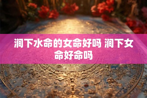 涧下水命的女命好吗 涧下女命好命吗
