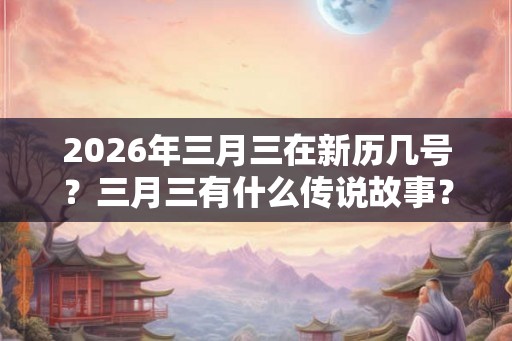 2026年三月三在新历几号？三月三有什么传说故事？